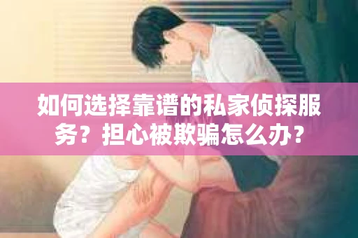 如何选择靠谱的私家侦探服务？担心被欺骗怎么办？