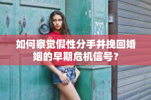 如何察觉假性分手并挽回婚姻的早期危机信号？
