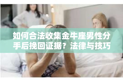 如何合法收集金牛座男性分手后挽回证据？法律与技巧的双重指导