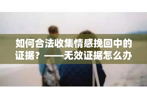 如何合法收集情感挽回中的证据？——无效证据怎么办？