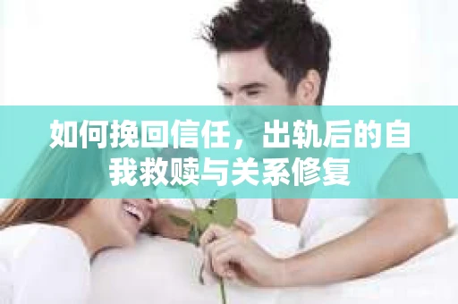 如何挽回信任，出轨后的自我救赎与关系修复
