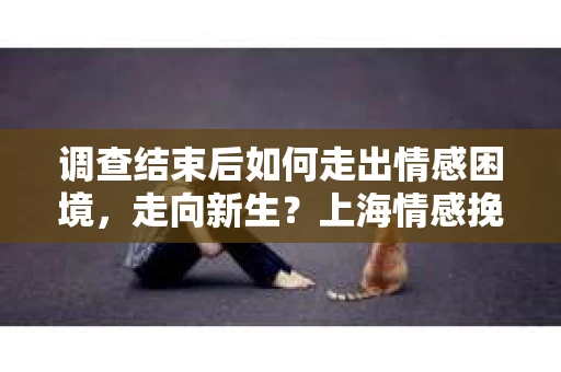 调查结束后如何走出情感困境，走向新生？上海情感挽回婚姻公司给出的专业建议