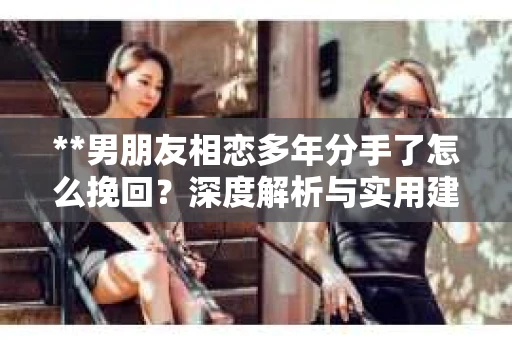 **男朋友相恋多年分手了怎么挽回？深度解析与实用建议**