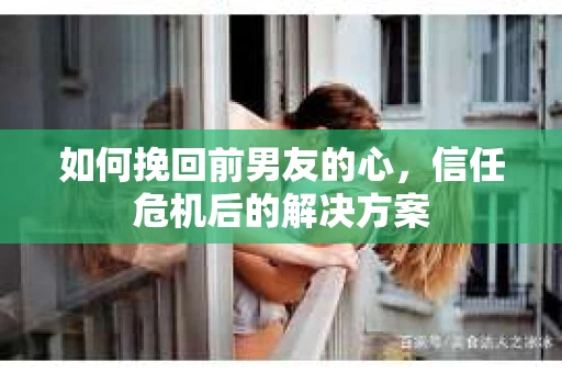 如何挽回前男友的心，信任危机后的解决方案