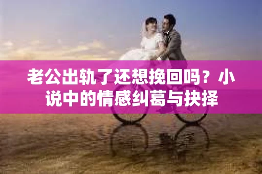 老公出轨了还想挽回吗？小说中的情感纠葛与抉择