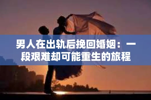 男人在出轨后挽回婚姻：一段艰难却可能重生的旅程