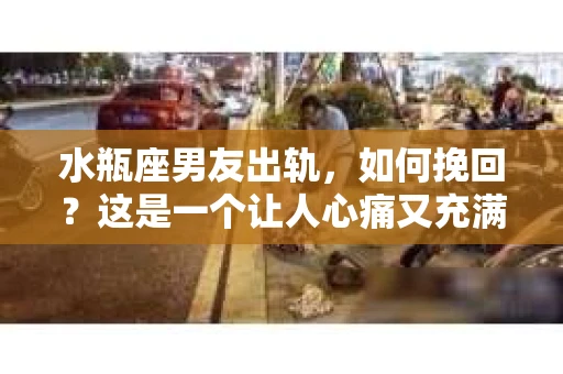 水瓶座男友出轨，如何挽回？这是一个让人心痛又充满挑战的问题。在爱情的世界里，我们总是希望找到那个对的人，但现实往往不尽如人意。今天，就让我们一起来探讨一下，当水瓶座男友出轨时，我们该如何挽回这段感情。
