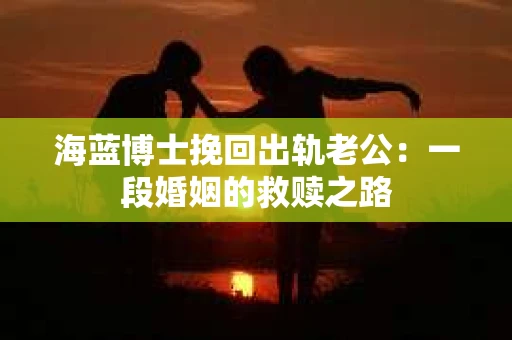 海蓝博士挽回出轨老公：一段婚姻的救赎之路