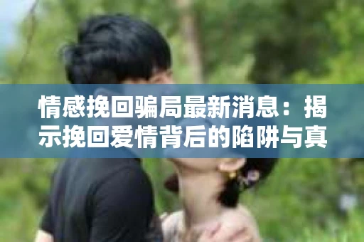 情感挽回骗局最新消息：揭示挽回爱情背后的陷阱与真相