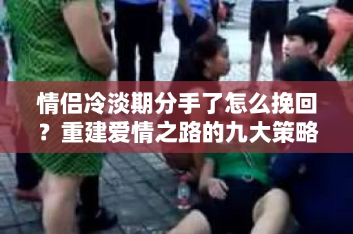 情侣冷淡期分手了怎么挽回？重建爱情之路的九大策略