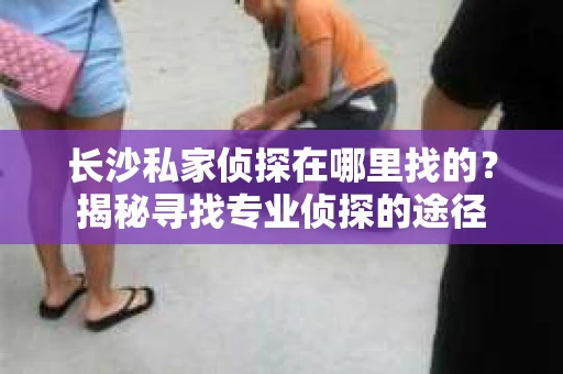 长沙私家侦探在哪里找的？揭秘寻找专业侦探的途径