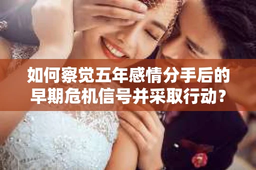 如何察觉五年感情分手后的早期危机信号并采取行动？