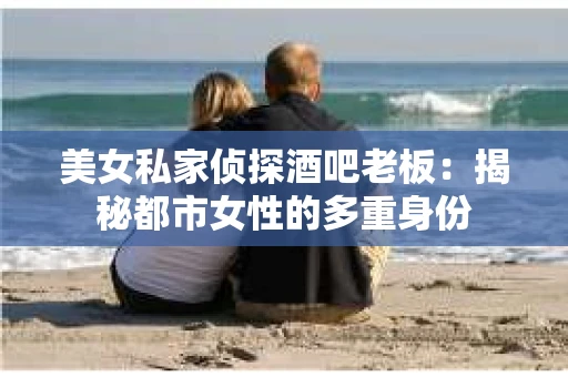 美女私家侦探酒吧老板：揭秘都市女性的多重身份
