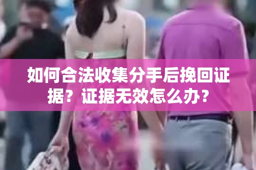 如何合法收集分手后挽回证据？证据无效怎么办？