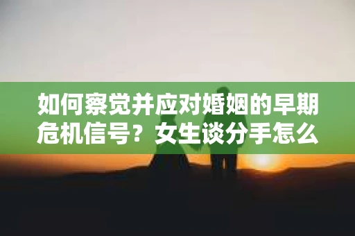 如何察觉并应对婚姻的早期危机信号？女生谈分手怎么挽回