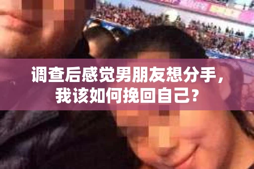 调查后感觉男朋友想分手，我该如何挽回自己？