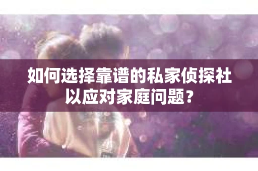 如何选择靠谱的私家侦探社以应对家庭问题？