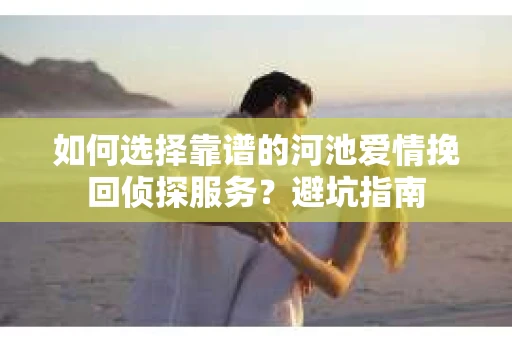 如何选择靠谱的河池爱情挽回侦探服务？避坑指南