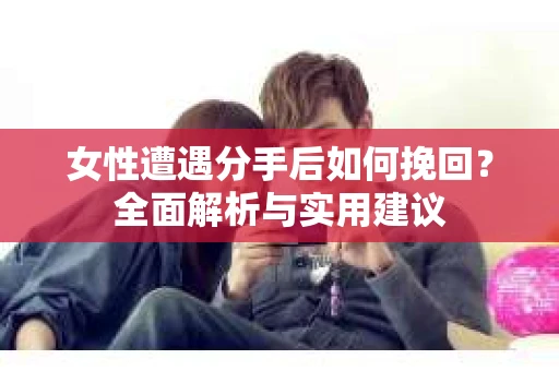 女性遭遇分手后如何挽回？全面解析与实用建议