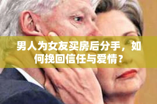男人为女友买房后分手，如何挽回信任与爱情？