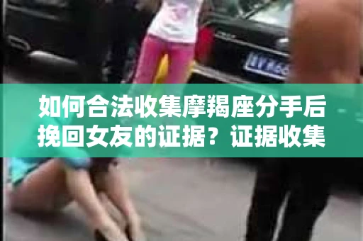 如何合法收集摩羯座分手后挽回女友的证据？证据收集策略与法律风险防范