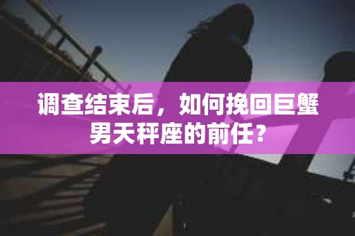 调查结束后，如何挽回巨蟹男天秤座的前任？
