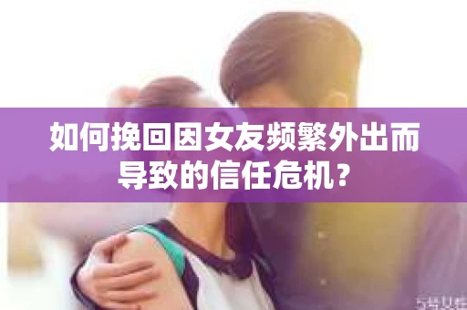 如何挽回因女友频繁外出而导致的信任危机？