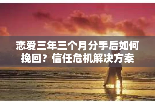 恋爱三年三个月分手后如何挽回？信任危机解决方案