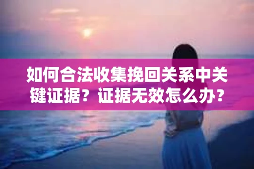 如何合法收集挽回关系中关键证据?证据无效怎么办? 如何合法收集挽回关系中关键证据?证据无效怎么办?