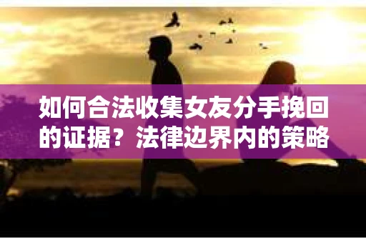 如何合法收集女友分手挽回的证据？法律边界内的策略与技巧