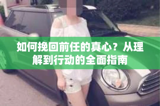 如何挽回前任的真心？从理解到行动的全面指南