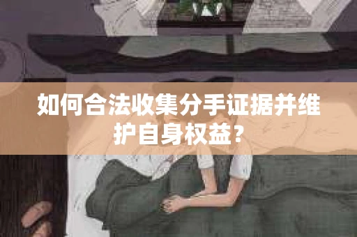 如何合法收集分手证据并维护自身权益？