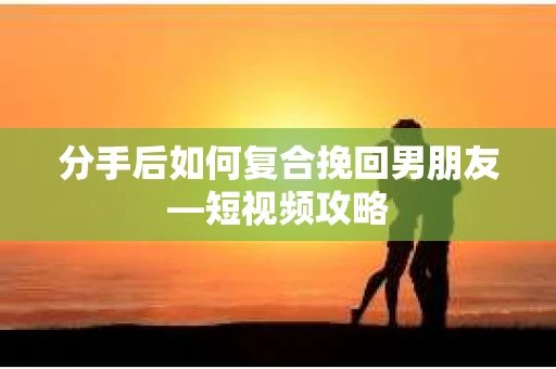 分手后如何复合挽回男朋友—短视频攻略