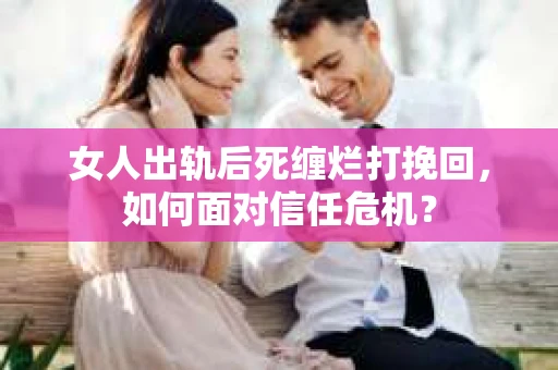 女人出轨后死缠烂打挽回，如何面对信任危机？