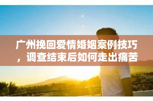 广州挽回爱情婚姻案例技巧,调查结束后如何走出痛苦并做出明智决策? 广州挽回爱情婚姻案例技巧,调查结束后如何走出痛苦并做出明智决策?