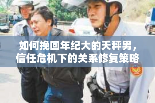 如何挽回年纪大的天秤男，信任危机下的关系修复策略
