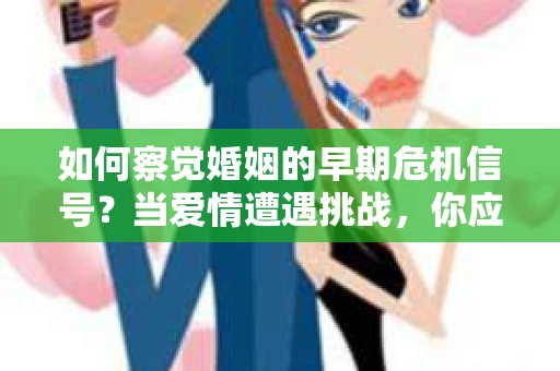 如何察觉婚姻的早期危机信号？当爱情遭遇挑战，你应该怎么办？
