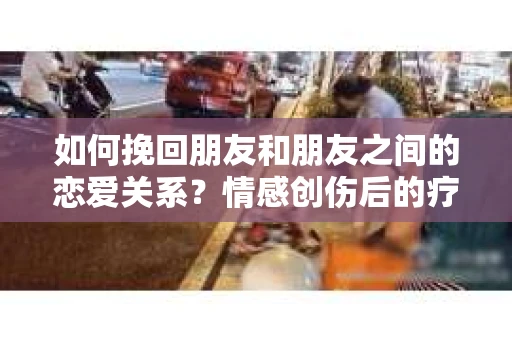 如何挽回朋友和朋友之间的恋爱关系？情感创伤后的疗愈与决策之路