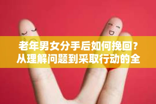 老年男女分手后如何挽回？从理解问题到采取行动的全面指南
