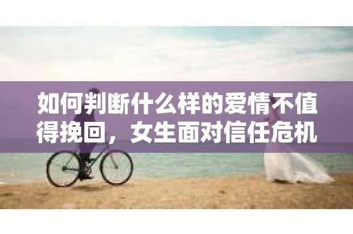 如何判断什么样的爱情不值得挽回，女生面对信任危机怎么办？