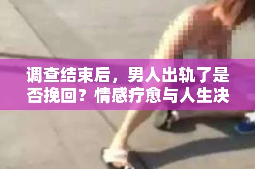 调查结束后，男人出轨了是否挽回？情感疗愈与人生决策的干货指南