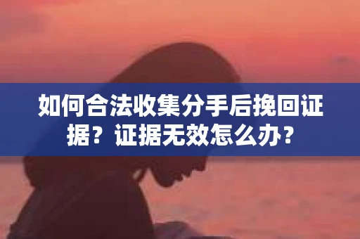 如何合法收集分手后挽回证据？证据无效怎么办？