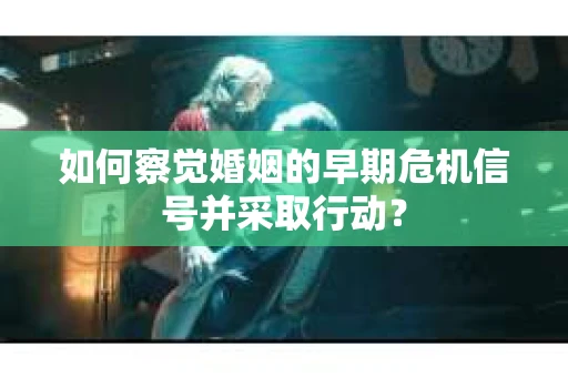 如何察觉婚姻的早期危机信号并采取行动？