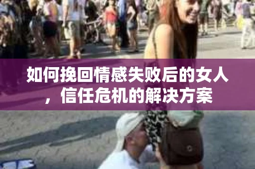 如何挽回情感失败后的女人，信任危机的解决方案