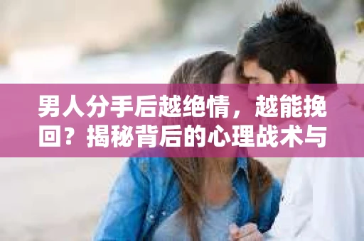 男人分手后越绝情，越能挽回？揭秘背后的心理战术与实际操作