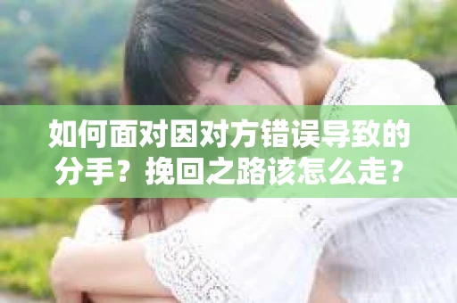 如何面对因对方错误导致的分手？挽回之路该怎么走？