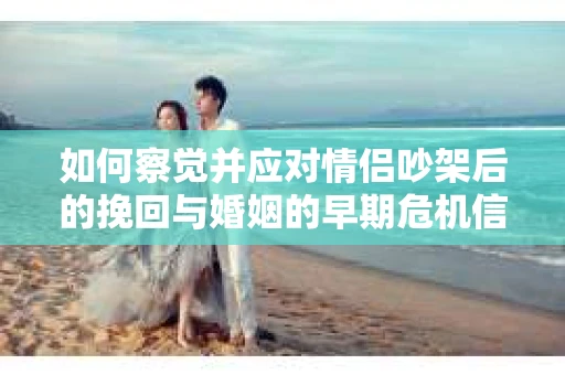 如何察觉并应对情侣吵架后的挽回与婚姻的早期危机信号？