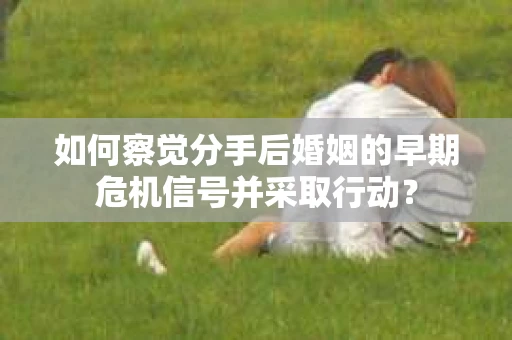如何察觉分手后婚姻的早期危机信号并采取行动？