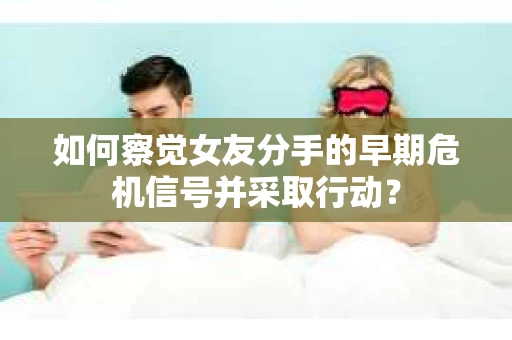如何察觉女友分手的早期危机信号并采取行动？