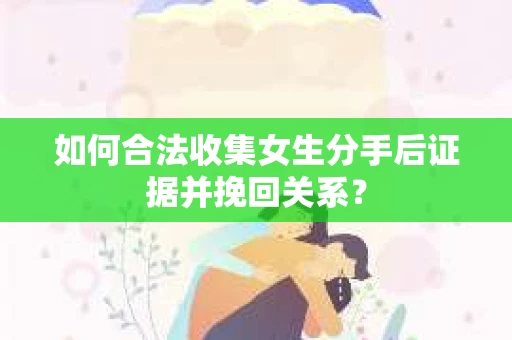 如何合法收集女生分手后证据并挽回关系？